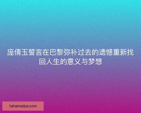 庞倩玉誓言在巴黎弥补过去的遗憾重新找回人生的意义与梦想