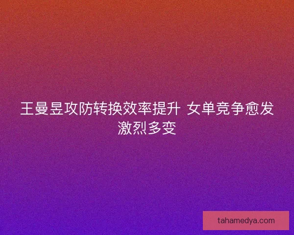 王曼昱攻防转换效率提升 女单竞争愈发激烈多变