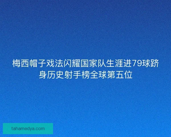 梅西帽子戏法闪耀国家队生涯进79球跻身历史射手榜全球第五位