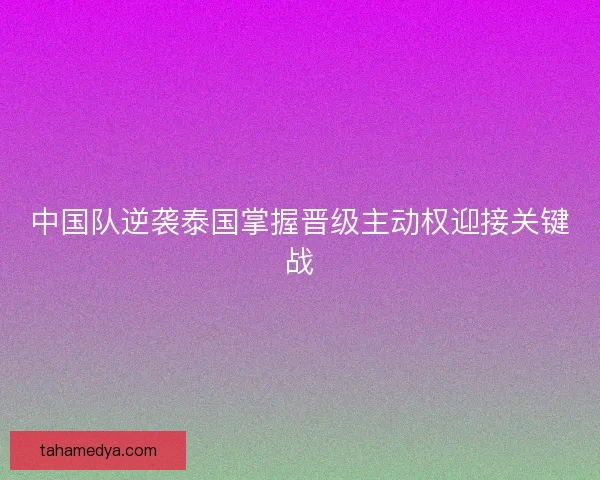 中国队逆袭泰国掌握晋级主动权迎接关键战