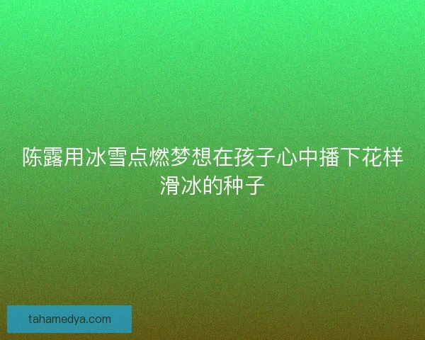陈露用冰雪点燃梦想在孩子心中播下花样滑冰的种子