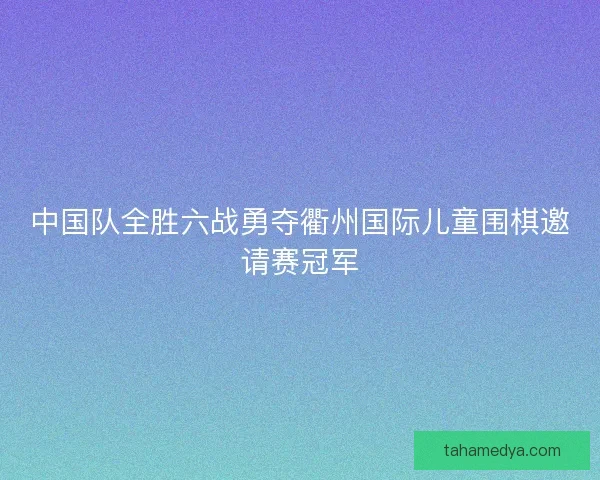 中国队全胜六战勇夺衢州国际儿童围棋邀请赛冠军