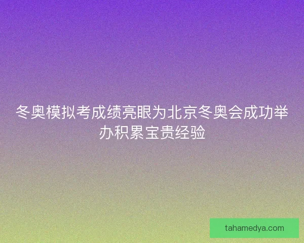冬奥模拟考成绩亮眼为北京冬奥会成功举办积累宝贵经验