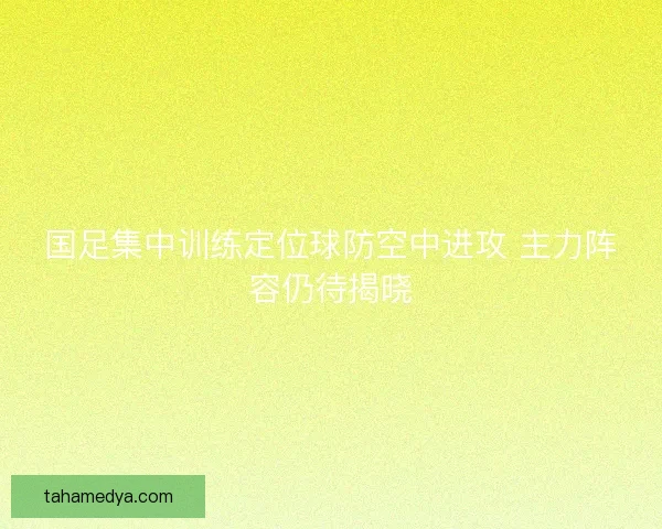 国足集中训练定位球防空中进攻 主力阵容仍待揭晓