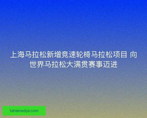 上海马拉松新增竞速轮椅马拉松项目 向世界马拉松大满贯赛事迈进