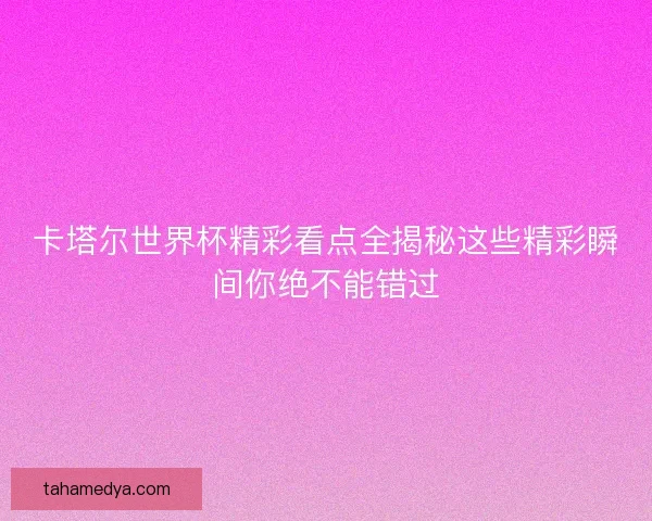 卡塔尔世界杯精彩看点全揭秘这些精彩瞬间你绝不能错过