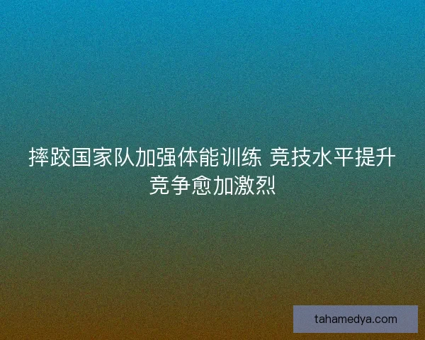 摔跤国家队加强体能训练 竞技水平提升竞争愈加激烈